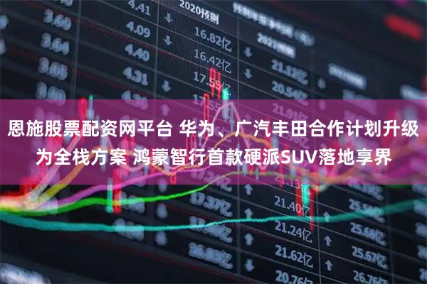 恩施股票配资网平台 华为、广汽丰田合作计划升级为全栈方案 鸿蒙智行首款硬派SUV落地享界