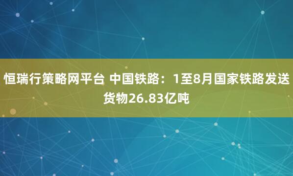 恒瑞行策略网平台 中国铁路：1至8月国家铁路发送货物26.83亿吨