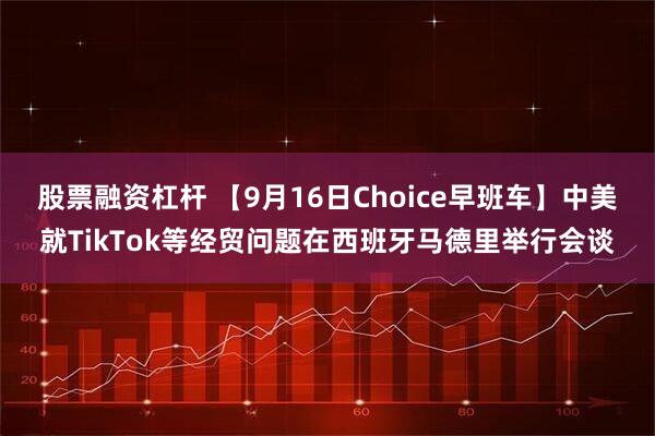 股票融资杠杆 【9月16日Choice早班车】中美就TikTok等经贸问题在西班牙马德里举行会谈