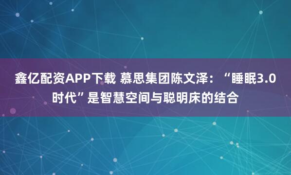 鑫亿配资APP下载 慕思集团陈文泽：“睡眠3.0时代”是智慧空间与聪明床的结合