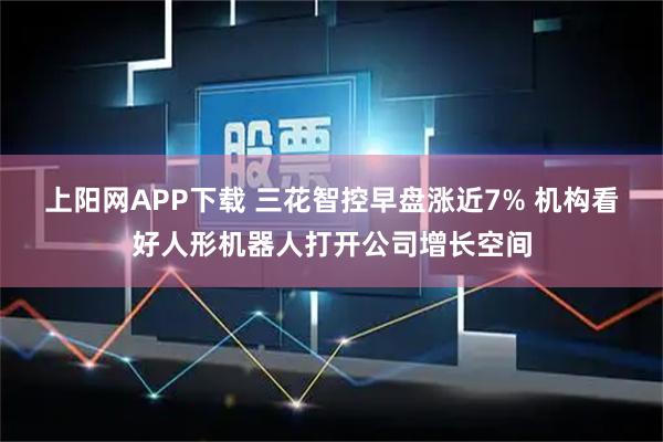 上阳网APP下载 三花智控早盘涨近7% 机构看好人形机器人打开公司增长空间
