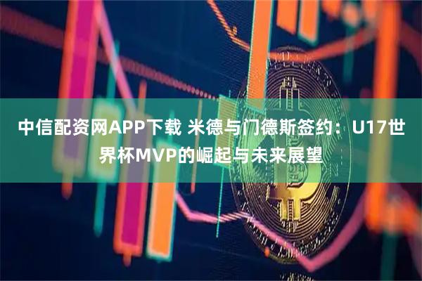 中信配资网APP下载 米德与门德斯签约：U17世界杯MVP的崛起与未来展望