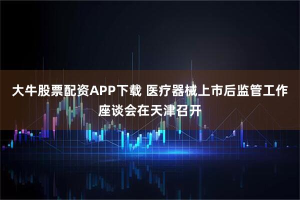 大牛股票配资APP下载 医疗器械上市后监管工作座谈会在天津召开