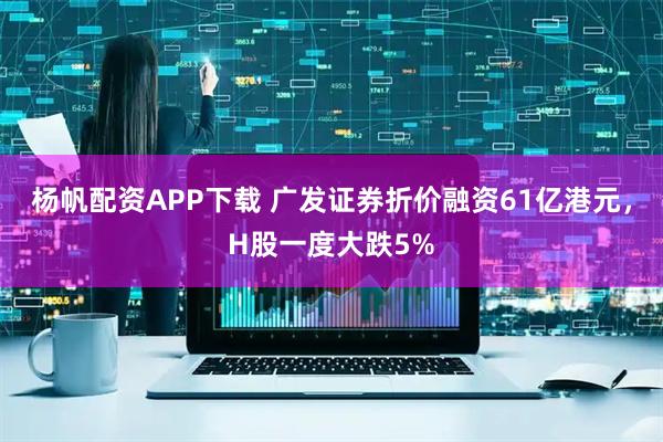 杨帆配资APP下载 广发证券折价融资61亿港元，H股一度大跌5%