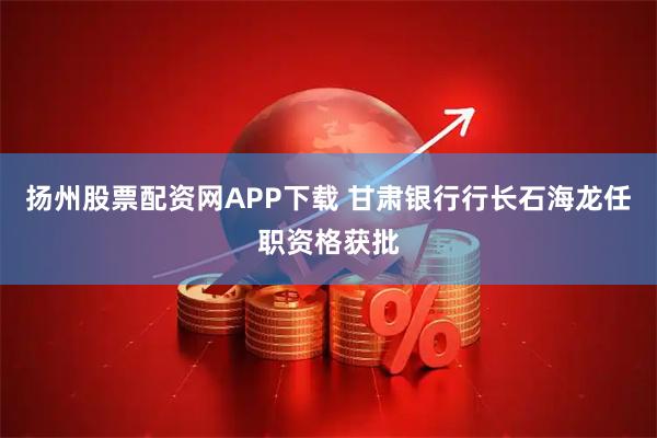 扬州股票配资网APP下载 甘肃银行行长石海龙任职资格获批