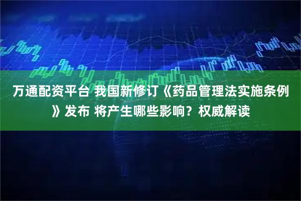 万通配资平台 我国新修订《药品管理法实施条例》发布 将产生哪些影响？权威解读