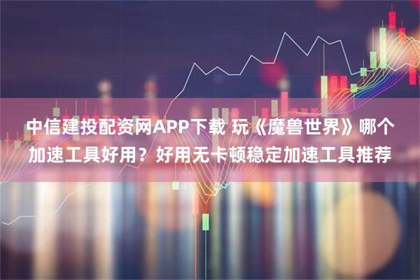 中信建投配资网APP下载 玩《魔兽世界》哪个加速工具好用？好用无卡顿稳定加速工具推荐