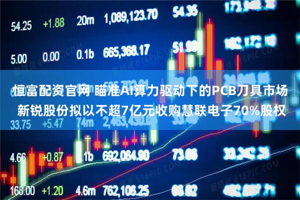 恒富配资官网 瞄准AI算力驱动下的PCB刀具市场 新锐股份拟以不超7亿元收购慧联电子70%股权