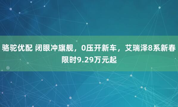 骆驼优配 闭眼冲旗舰，0压开新车，艾瑞泽8系新春限时9.29万元起